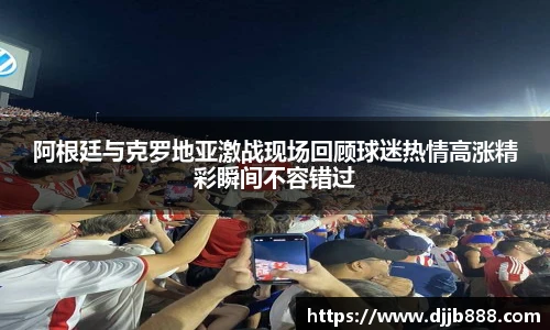阿根廷与克罗地亚激战现场回顾球迷热情高涨精彩瞬间不容错过