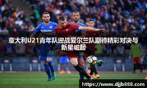 意大利U21青年队迎战爱尔兰队期待精彩对决与新星崛起